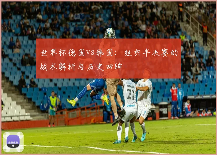 世界杯德国vs韩国：经典半决赛的战术解析与历史回眸