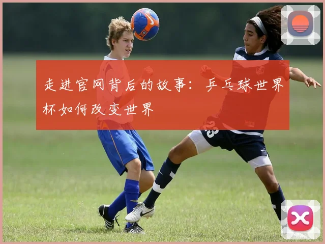 走进官网背后的故事：乒乓球世界杯如何改变世界