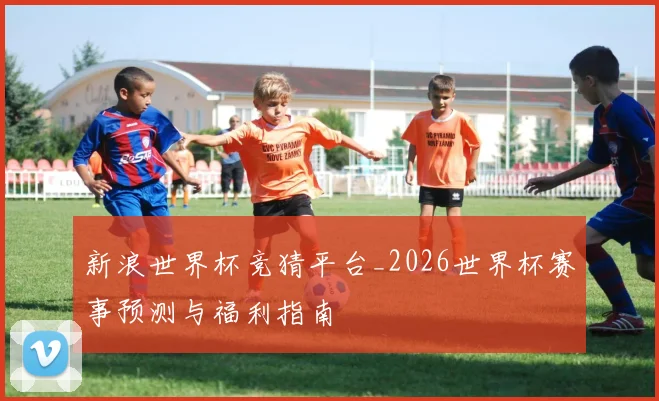 新浪世界杯竞猜平台_2026世界杯赛事预测与福利指南