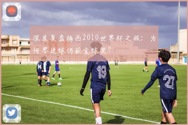 深度复盘梅西2010世界杯之旅：为何零进球仍获金球奖？