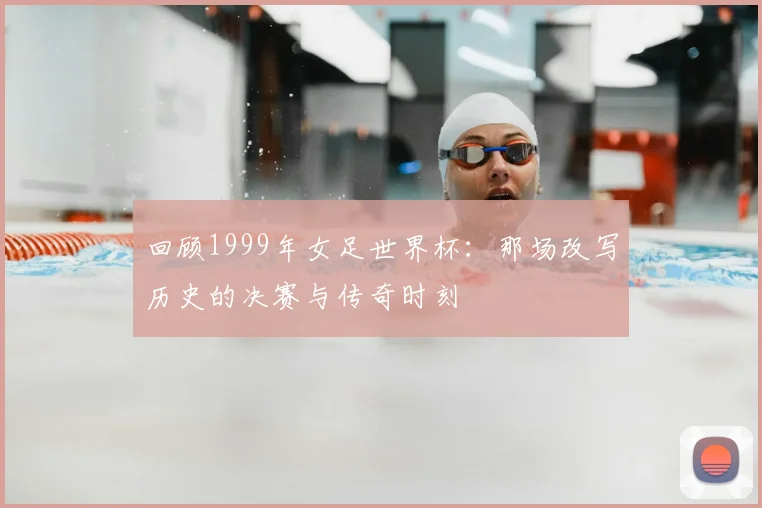 回顾1999年女足世界杯：那场改写历史的决赛与传奇时刻