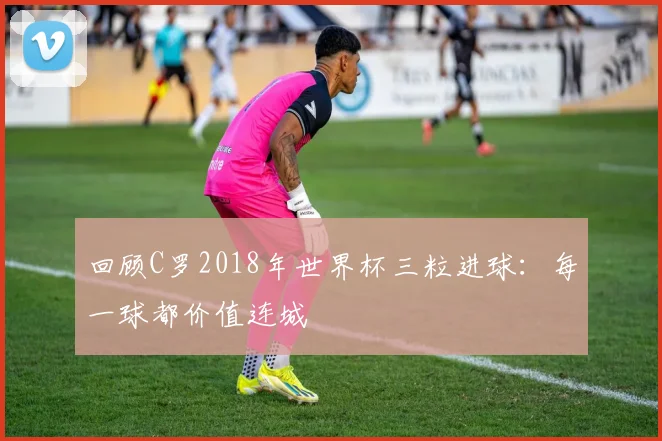 回顾C罗2018年世界杯三粒进球：每一球都价值连城