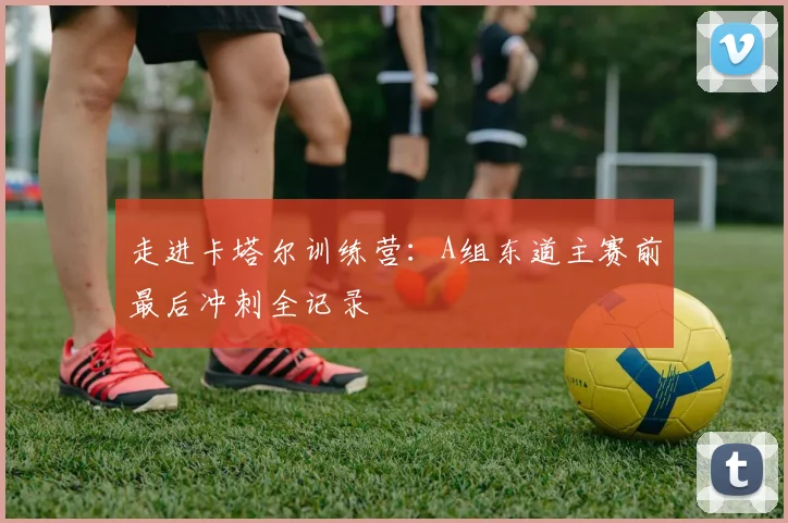 走进卡塔尔训练营：A组东道主赛前最后冲刺全记录