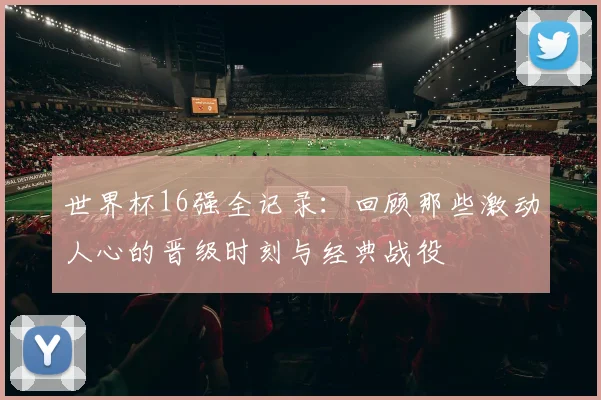 世界杯16强全记录:回顾那些激动人心的晋级时刻与经典战役