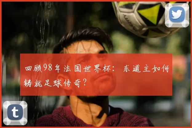 回顾98年法国世界杯：东道主如何铸就足球传奇？