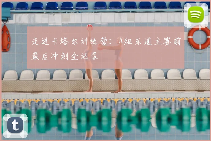 走进卡塔尔训练营：A组东道主赛前最后冲刺全记录