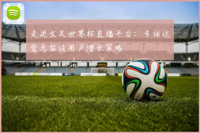 走进女足世界杯直播平台：专访运营总监谈用户增长策略