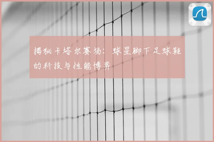 揭秘卡塔尔赛场：球星脚下足球鞋的科技与性能博弈