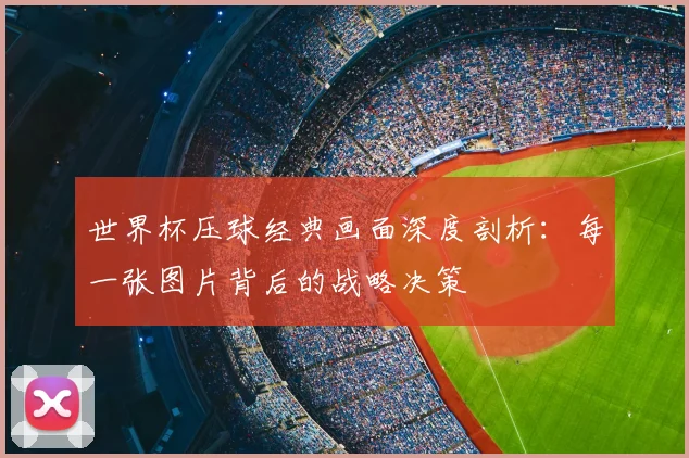 世界杯压球经典画面深度剖析：每一张图片背后的战略决策