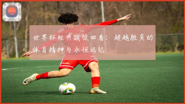 世界杯经典战役回看：超越胜负的体育精神与永恒记忆