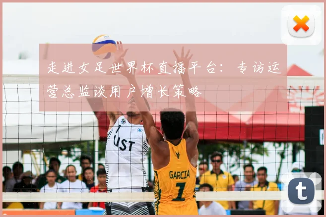 走进女足世界杯直播平台：专访运营总监谈用户增长策略