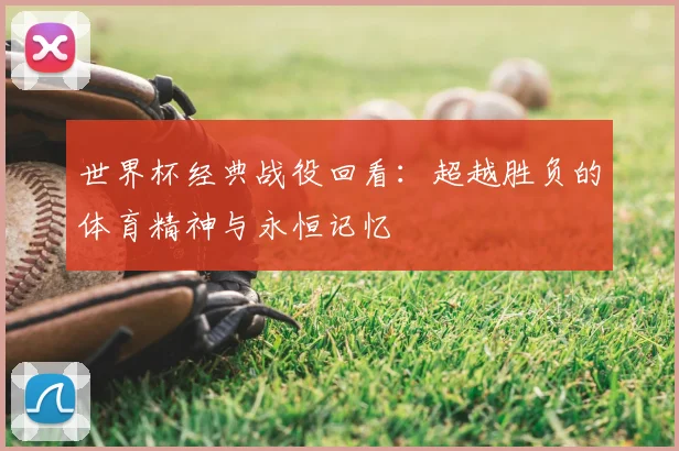 世界杯经典战役回看：超越胜负的体育精神与永恒记忆