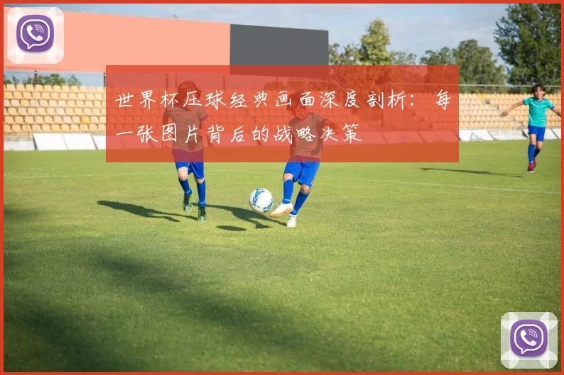 世界杯压球经典画面深度剖析：每一张图片背后的战略决策