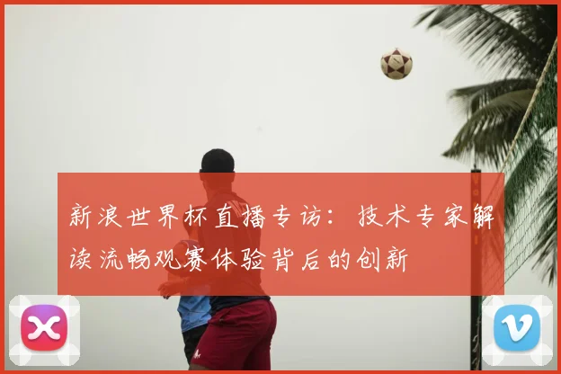 新浪世界杯直播专访：技术专家解读流畅观赛体验背后的创新