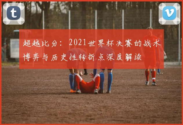 超越比分：2021世界杯决赛的战术博弈与历史性转折点深度解读