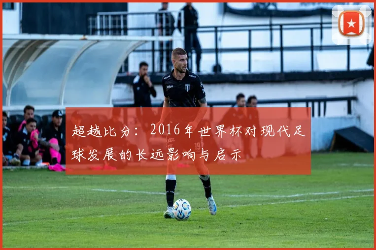 超越比分：2016年世界杯对现代足球发展的长远影响与启示