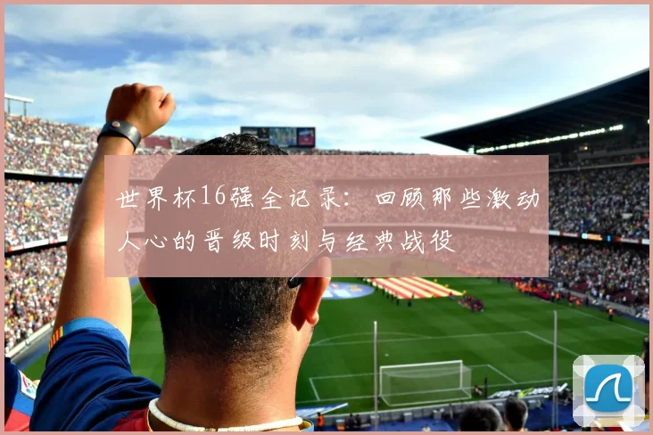 世界杯16强全记录：回顾那些激动人心的晋级时刻与经典战役