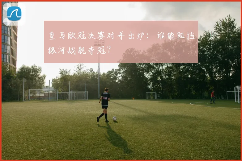 皇马欧冠决赛对手出炉：谁能阻挡银河战舰夺冠？