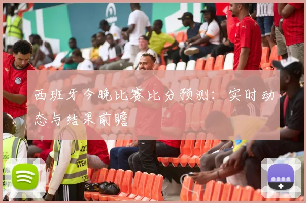 西班牙今晚比赛比分预测：实时动态与结果前瞻
