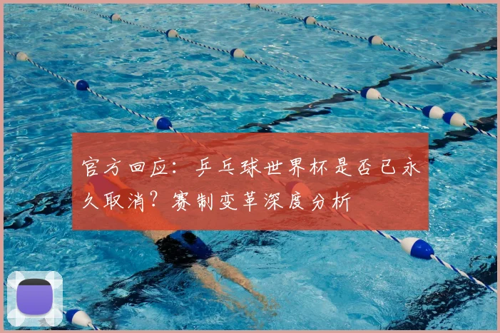 官方回应：乒乓球世界杯是否已永久取消？赛制变革深度分析