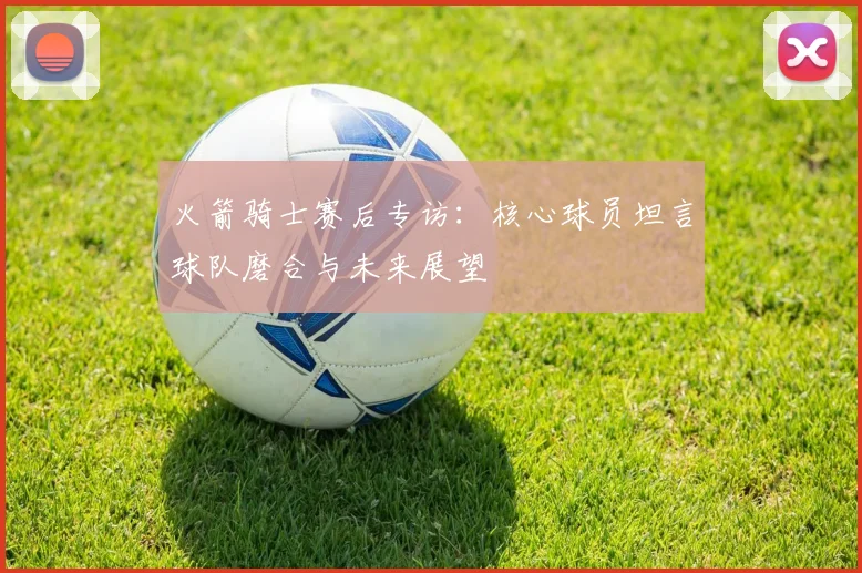 火箭骑士赛后专访：核心球员坦言球队磨合与未来展望