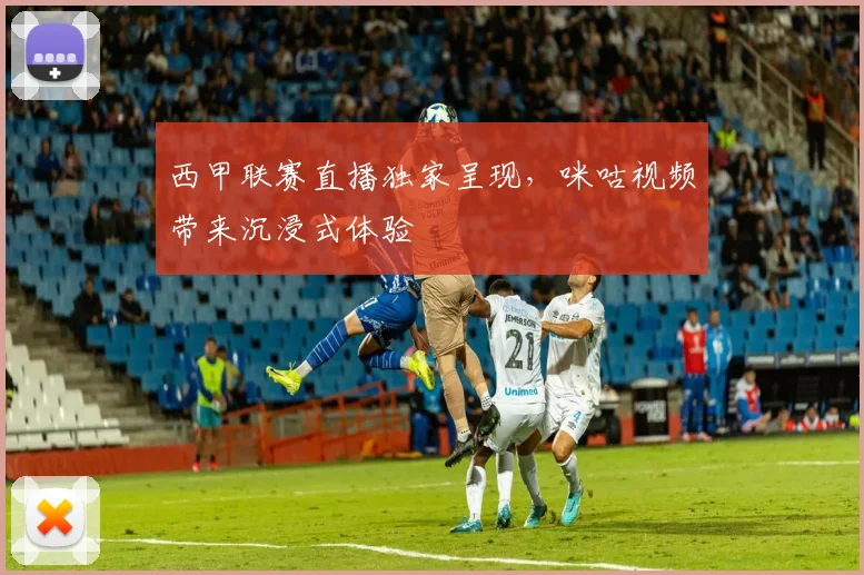 西甲联赛直播独家呈现，咪咕视频带来沉浸式体验