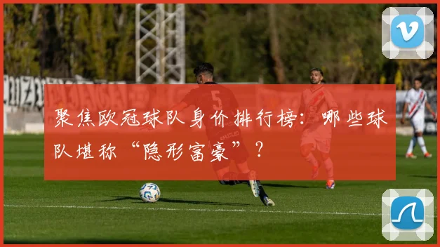聚焦欧冠球队身价排行榜：哪些球队堪称“隐形富豪”？