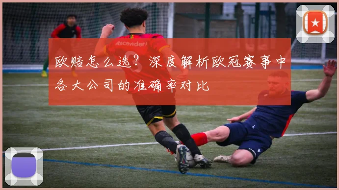 欧赔怎么选？深度解析欧冠赛事中各大公司的准确率对比