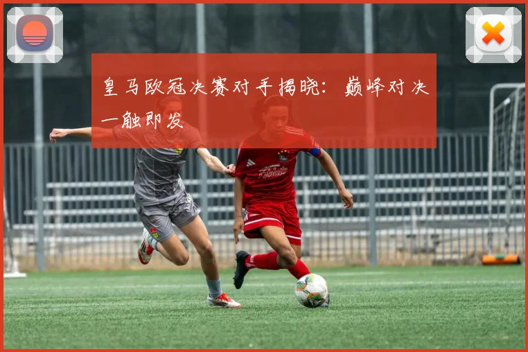 皇马欧冠决赛对手揭晓：巅峰对决一触即发