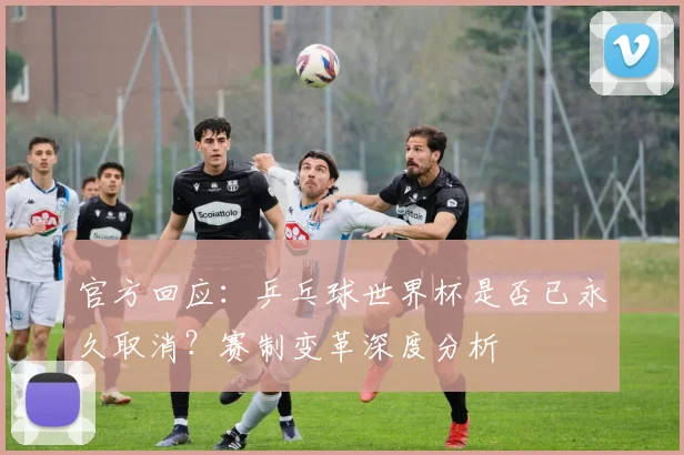 官方回应：乒乓球世界杯是否已永久取消？赛制变革深度分析