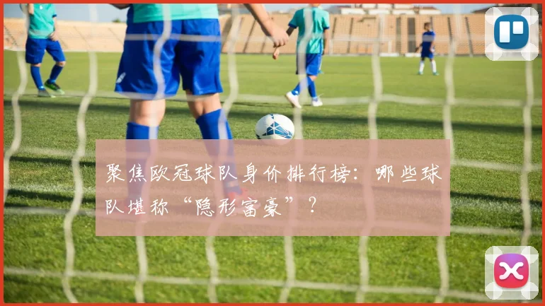 聚焦欧冠球队身价排行榜:哪些球队堪称“隐形富豪”?